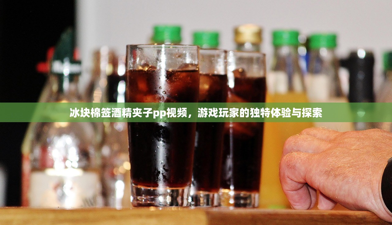 冰块棉签酒精夹子pp视频，游戏玩家的独特体验与探索