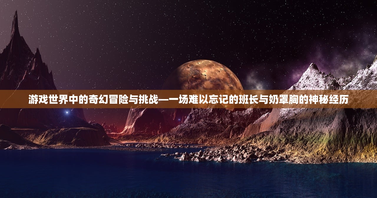 游戏世界中的奇幻冒险与挑战—一场难以忘记的班长与奶罩胸的神秘经历