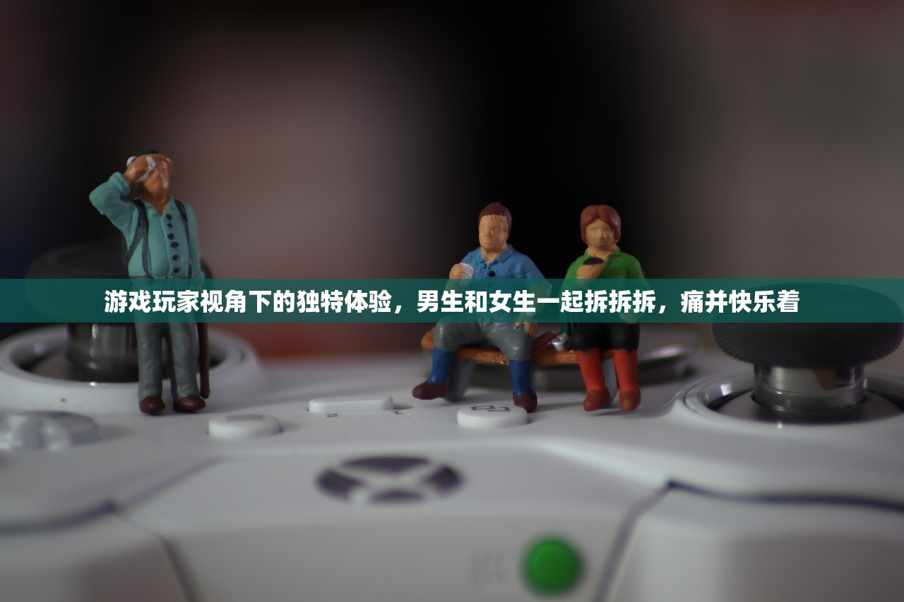 游戏玩家视角下的独特体验，男生和女生一起拆拆拆，痛并快乐着