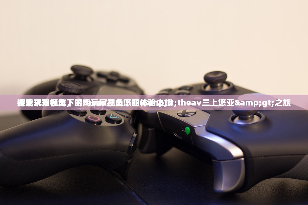 游戏玩家视角下的theav三上悠亚体验之旅
探索未知领域，游戏玩家视角下的&lt;theav三上悠亚&gt;之旅