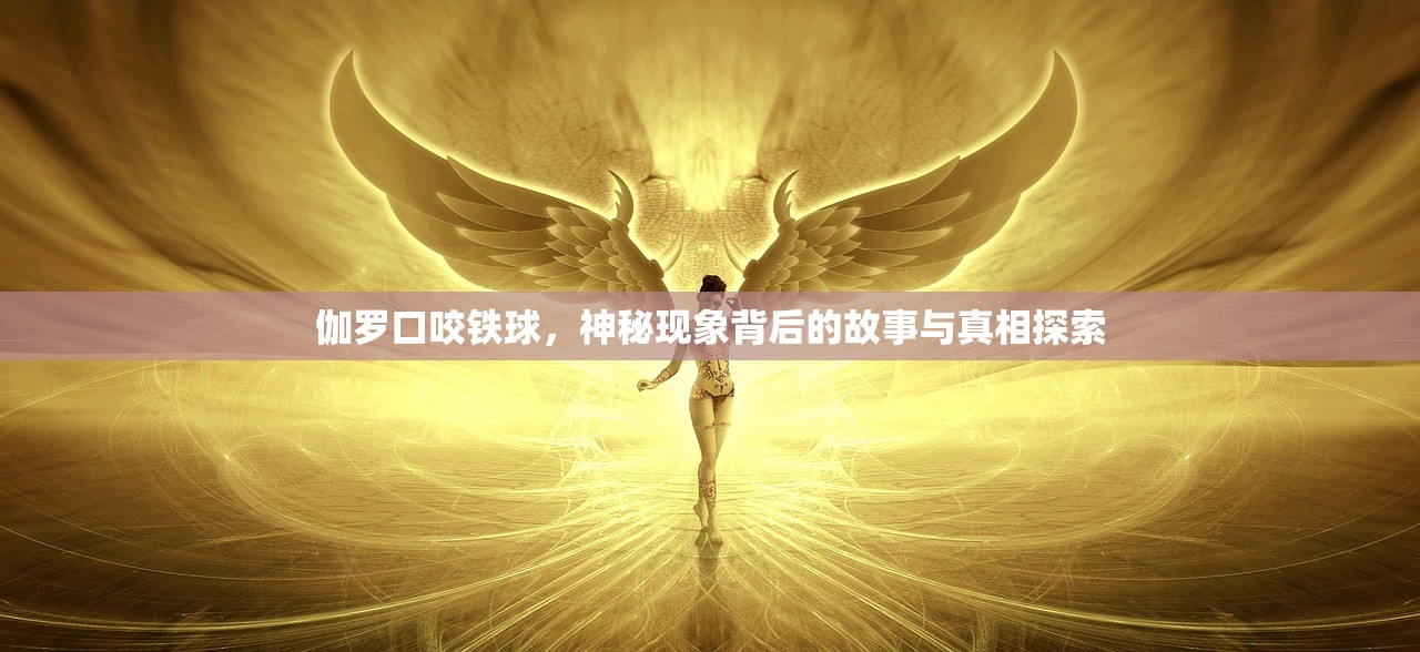 伽罗口咬铁球，神秘现象背后的故事与真相探索