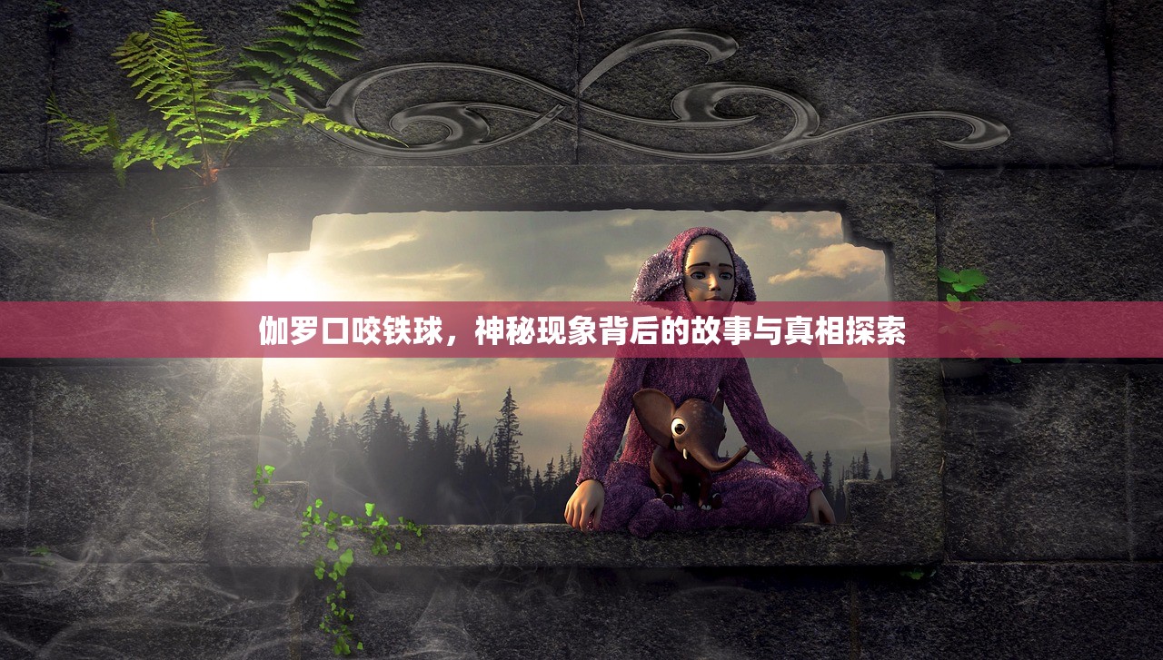 伽罗口咬铁球，神秘现象背后的故事与真相探索
