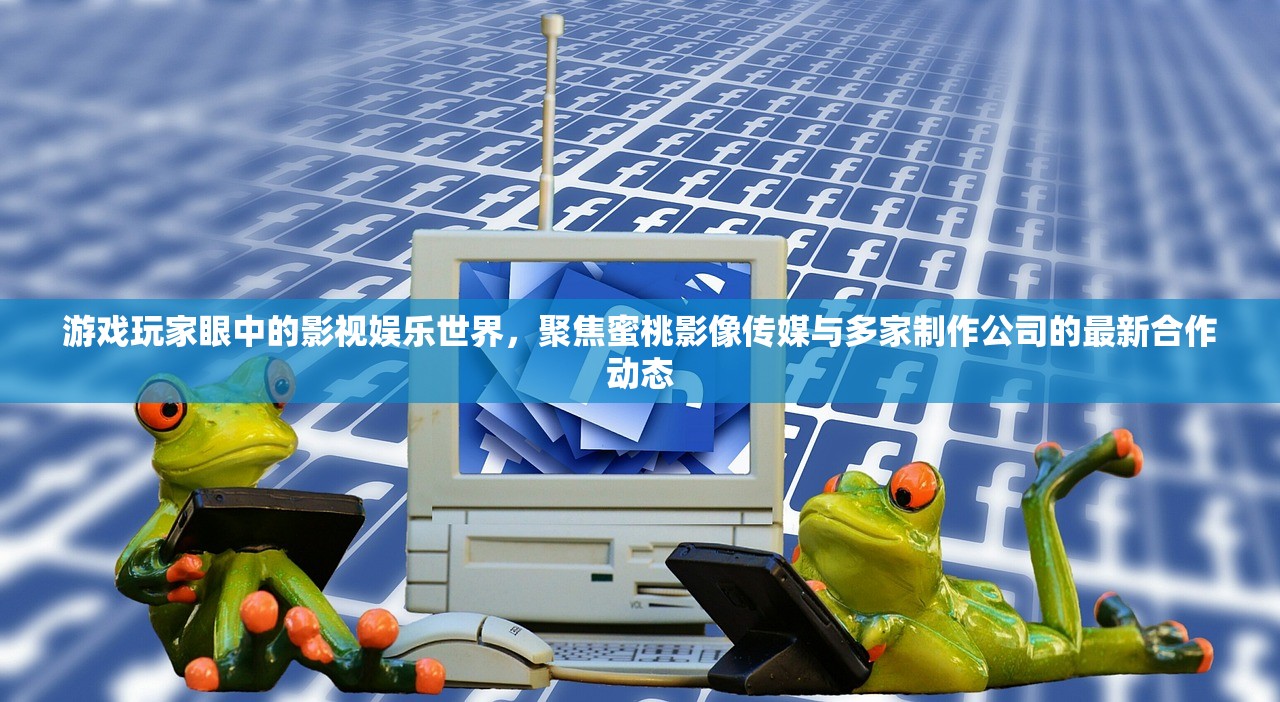 游戏玩家眼中的影视娱乐世界，聚焦蜜桃影像传媒与多家制作公司的最新合作动态
