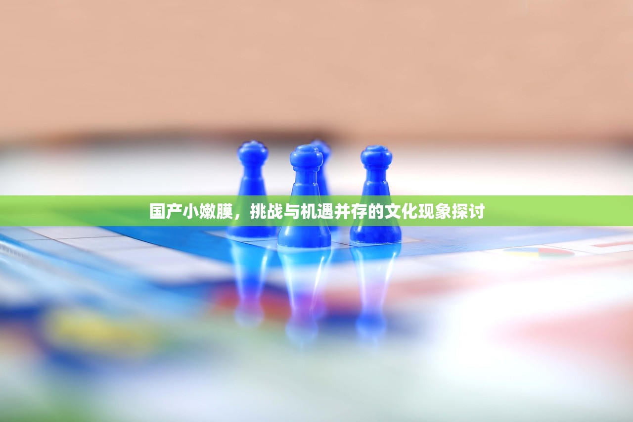 国产小嫩膜，挑战与机遇并存的文化现象探讨