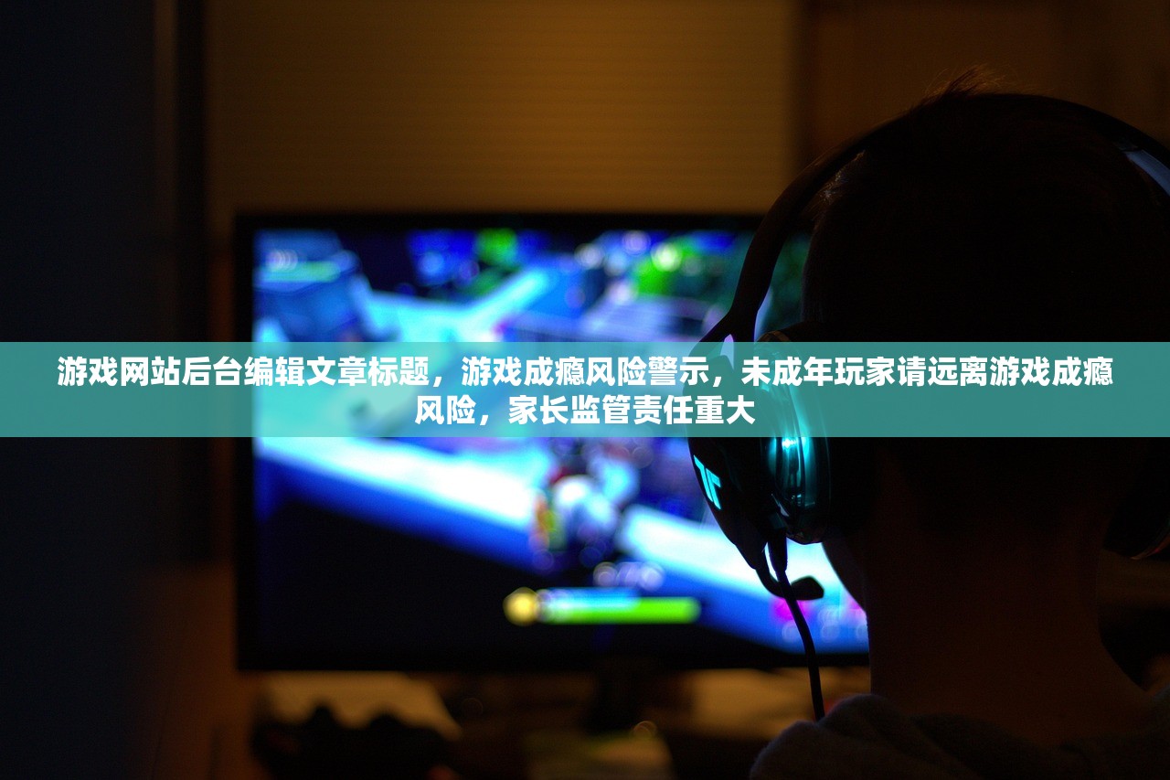 游戏网站后台编辑文章标题，游戏成瘾风险警示，未成年玩家请远离游戏成瘾风险，家长监管责任重大