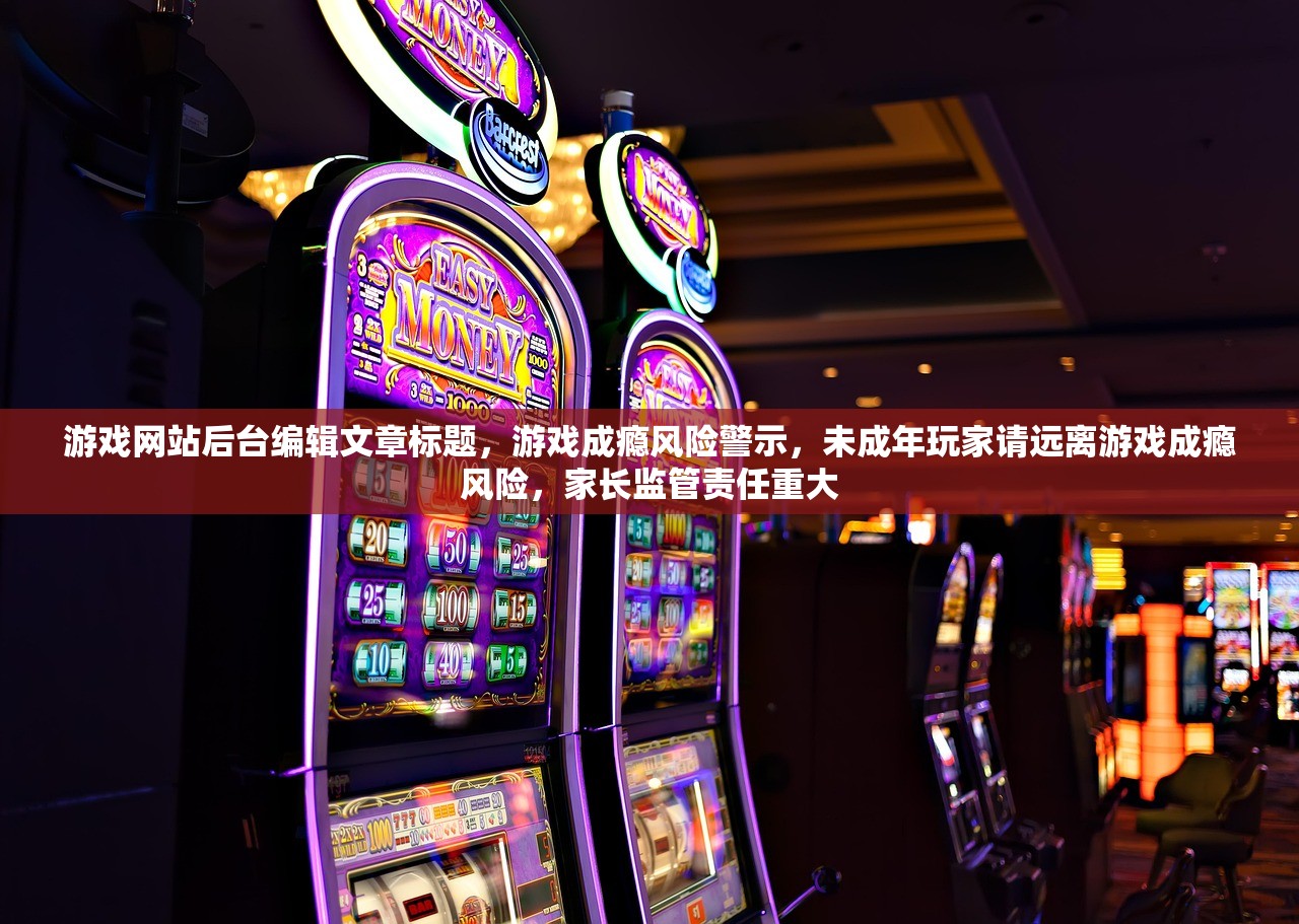 游戏网站后台编辑文章标题，游戏成瘾风险警示，未成年玩家请远离游戏成瘾风险，家长监管责任重大