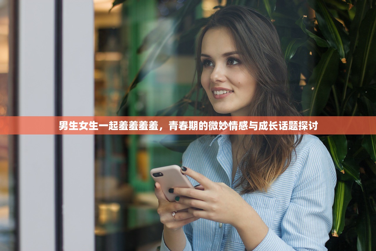 男生女生一起羞羞羞羞，青春期的微妙情感与成长话题探讨