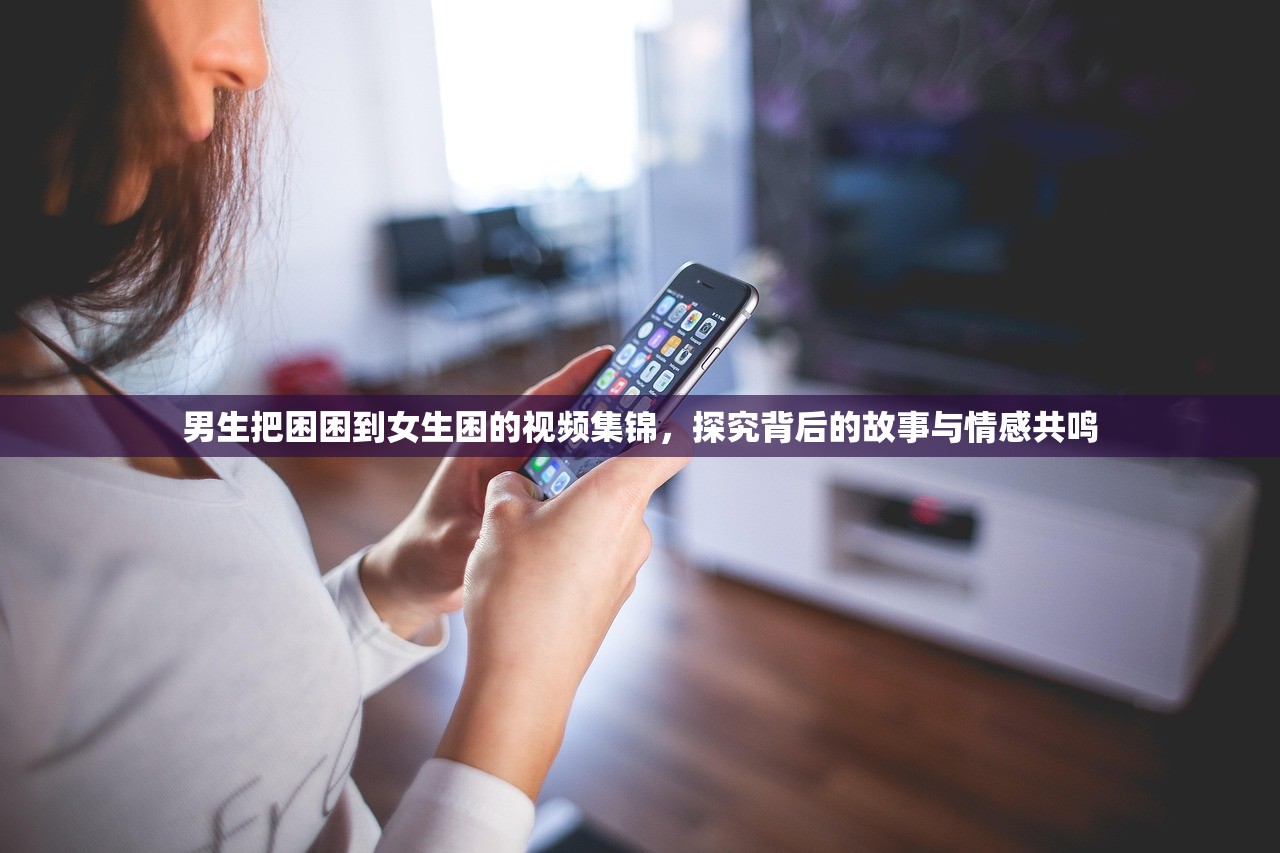 男生把困困到女生困的视频集锦，探究背后的故事与情感共鸣