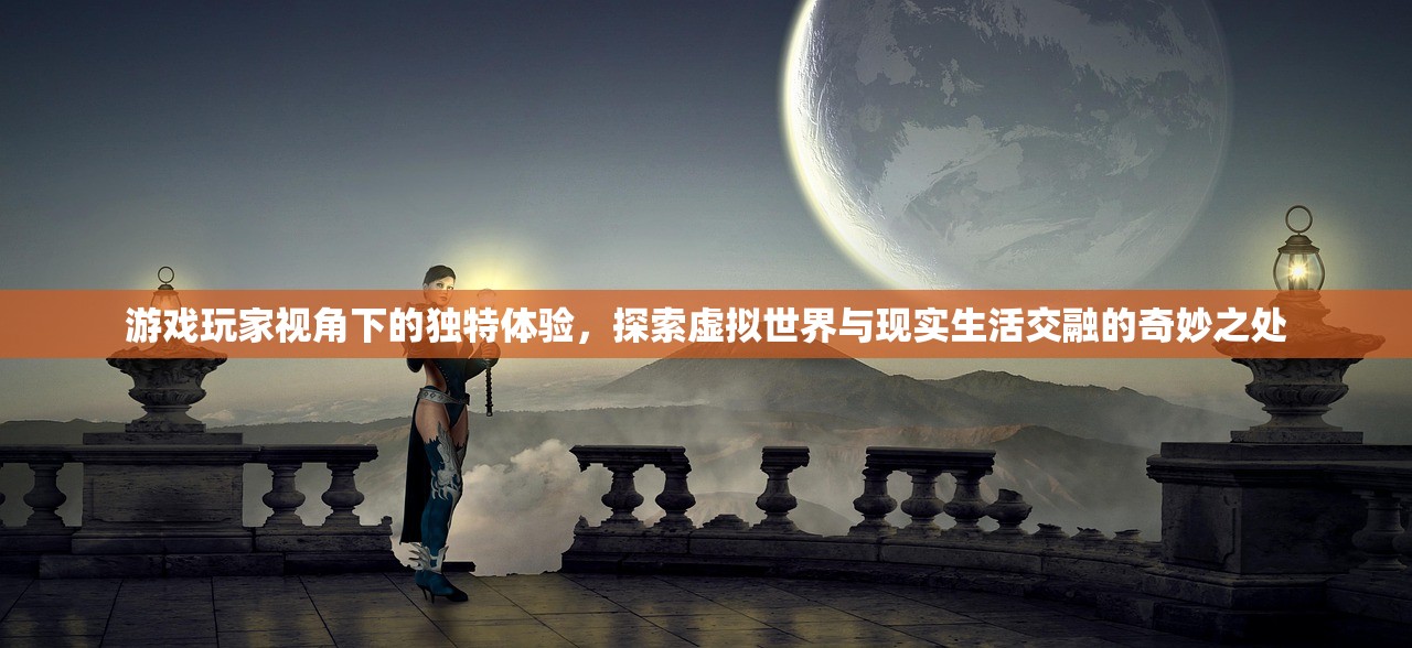 游戏玩家视角下的独特体验，探索虚拟世界与现实生活交融的奇妙之处