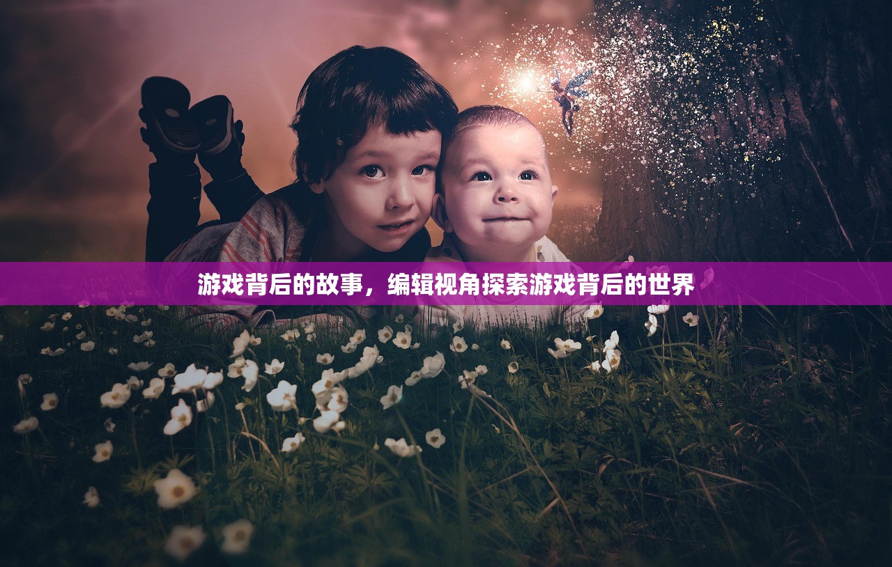 游戏背后的故事，编辑视角探索游戏背后的世界