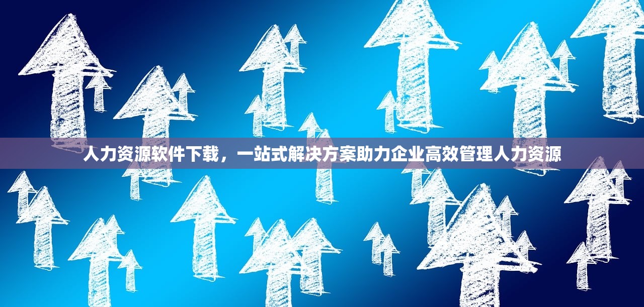 人力资源软件下载，一站式解决方案助力企业高效管理人力资源