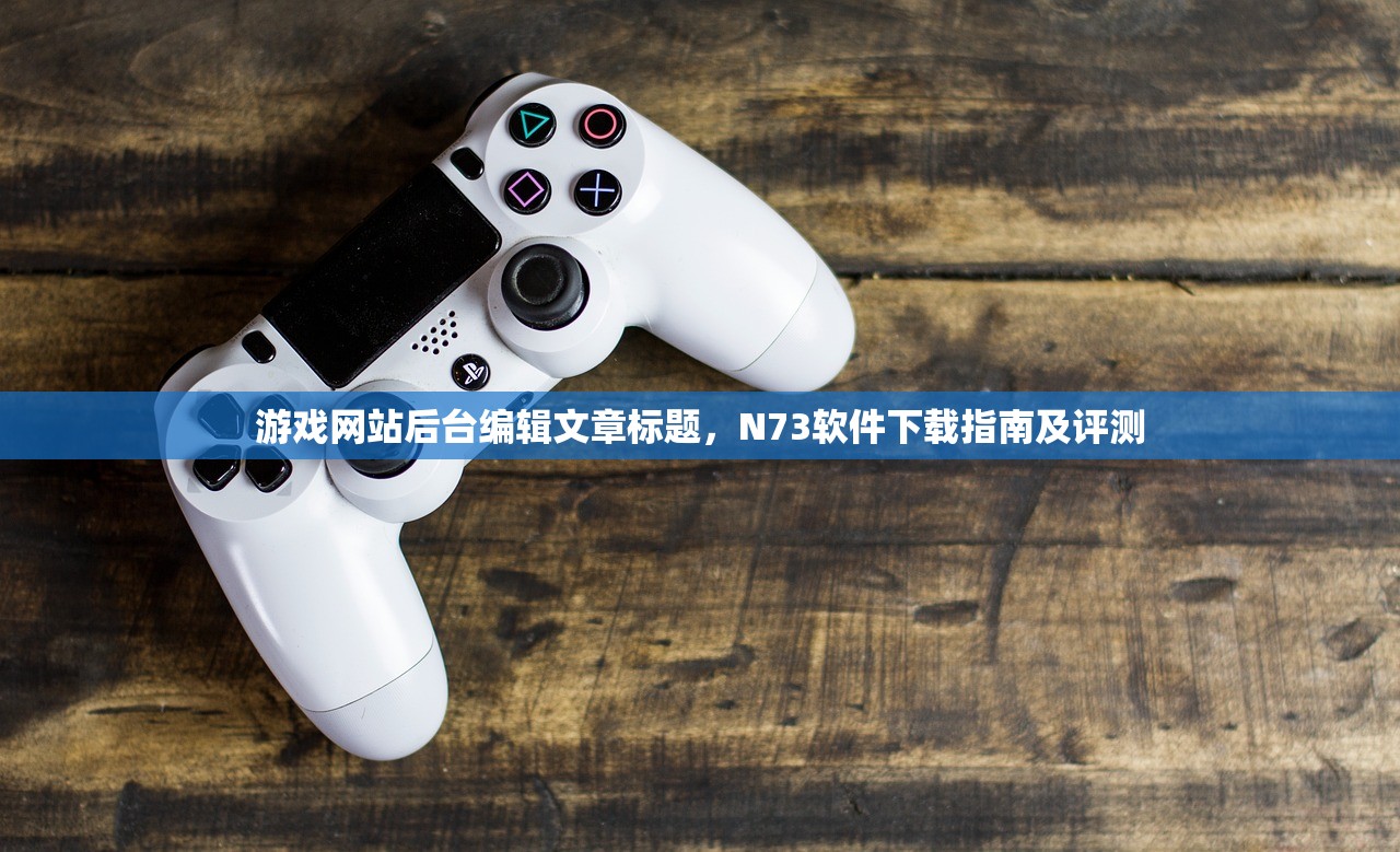 游戏网站后台编辑文章标题，N73软件下载指南及评测