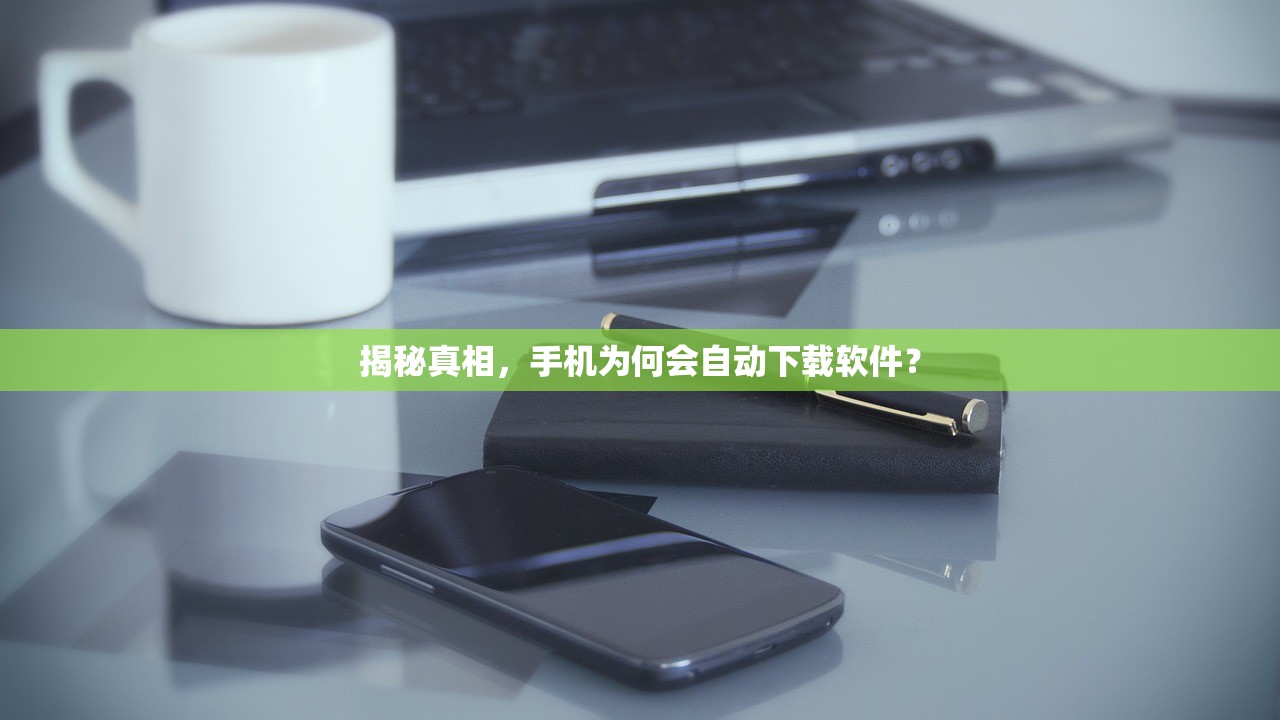 揭秘真相，手机为何会自动下载软件？