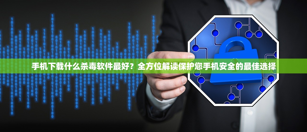 手机下载什么杀毒软件最好？全方位解读保护您手机安全的最佳选择