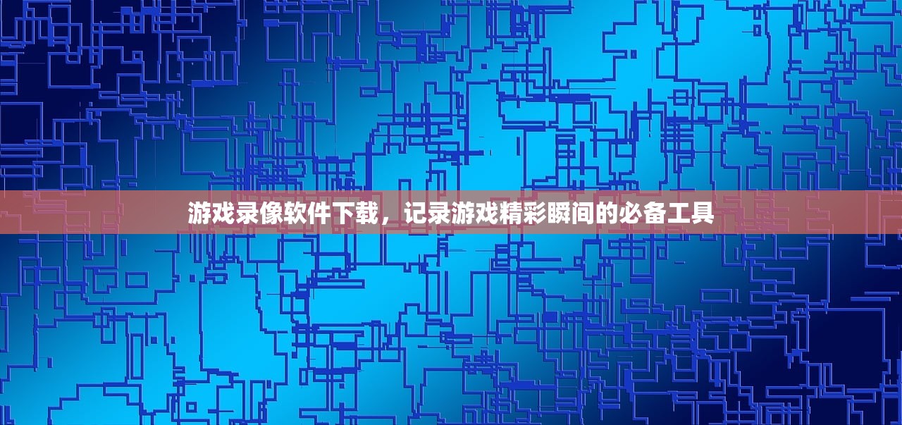 游戏录像软件下载，记录游戏精彩瞬间的必备工具