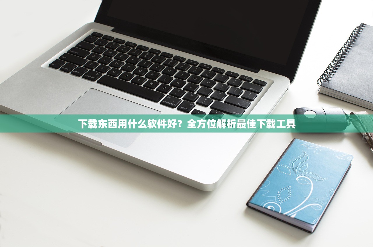 下载东西用什么软件好？全方位解析最佳下载工具