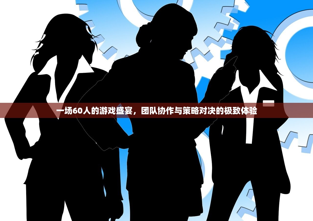 一场60人的游戏盛宴，团队协作与策略对决的极致体验
