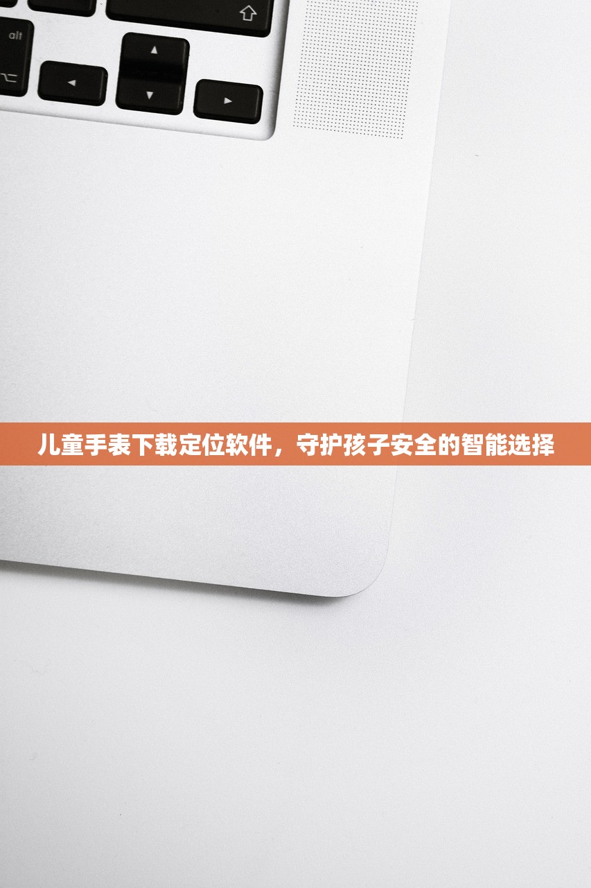 儿童手表下载定位软件，守护孩子安全的智能选择
