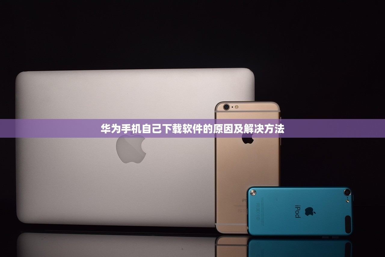 华为手机自己下载软件的原因及解决方法