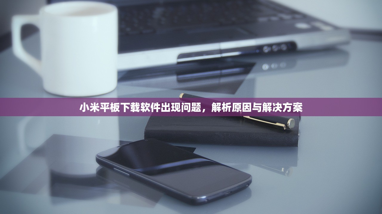 小米平板下载软件出现问题，解析原因与解决方案